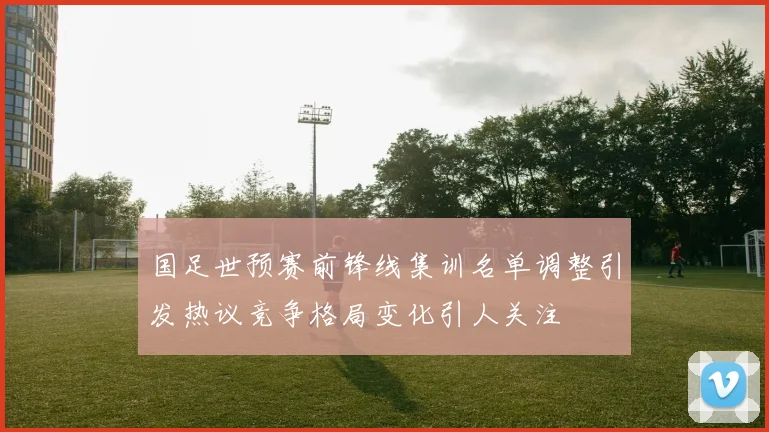 国足世预赛前锋线集训名单调整引发热议竞争格局变化引人关注