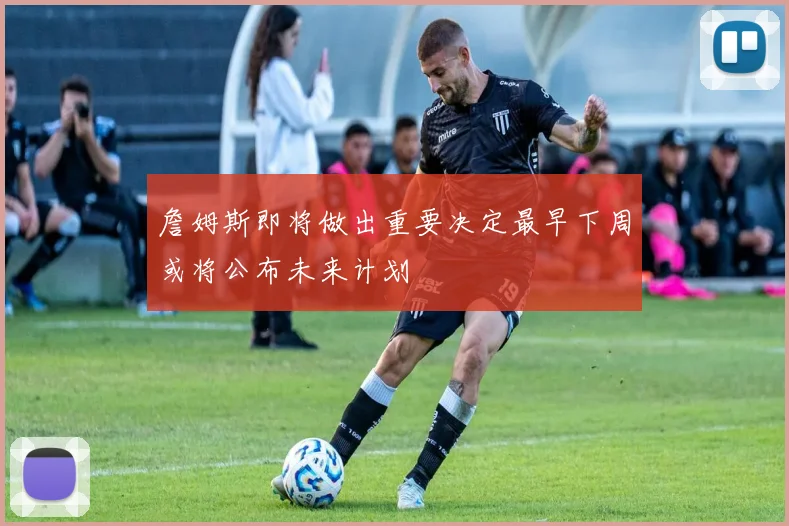 詹姆斯即将做出重要决定最早下周或将公布未来计划
