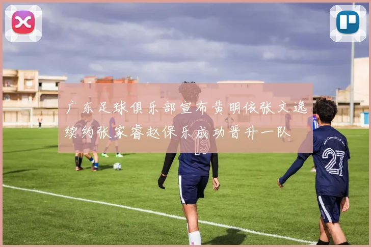 广东足球俱乐部宣布黄明依张文逸续约张家睿赵保乐成功晋升一队